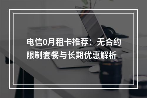 电信0月租卡推荐：无合约限制套餐与长期优惠解析