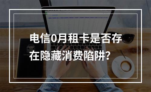 电信0月租卡是否存在隐藏消费陷阱？