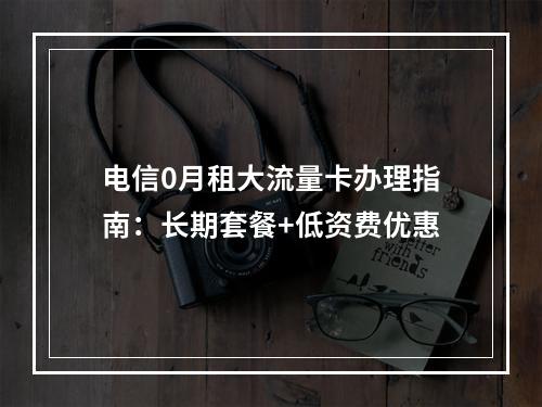 电信0月租大流量卡办理指南：长期套餐+低资费优惠