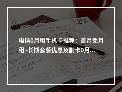 电信0月租手机卡推荐：首月免月租+长期套餐优惠及副卡0月租攻略