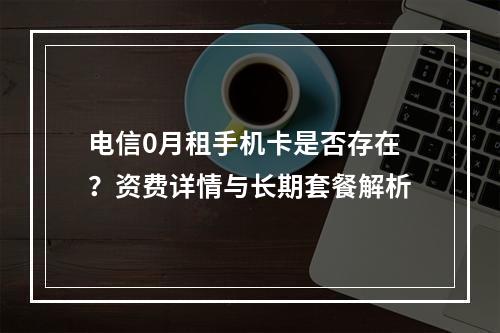 电信0月租手机卡是否存在？资费详情与长期套餐解析