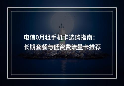 电信0月租手机卡选购指南：长期套餐与低资费流量卡推荐