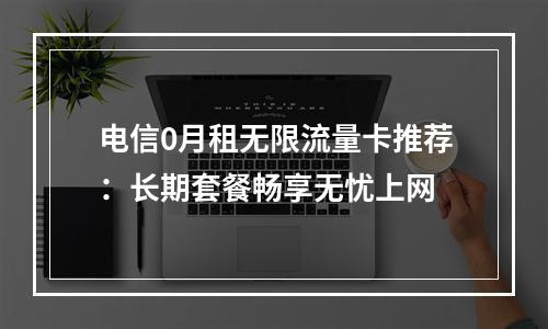 电信0月租无限流量卡推荐：长期套餐畅享无忧上网