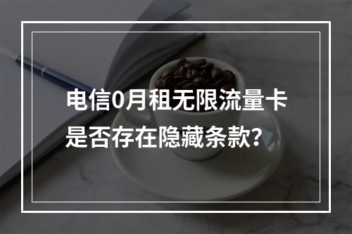电信0月租无限流量卡是否存在隐藏条款？