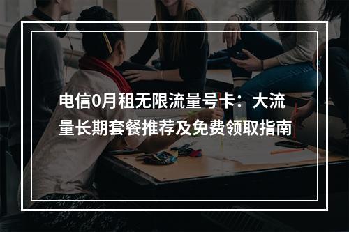 电信0月租无限流量号卡：大流量长期套餐推荐及免费领取指南