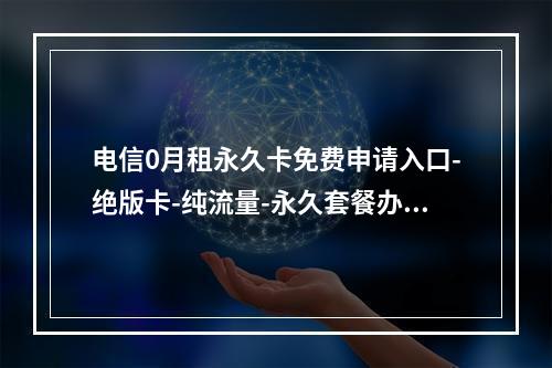 电信0月租永久卡免费申请入口-绝版卡-纯流量-永久套餐办理指南