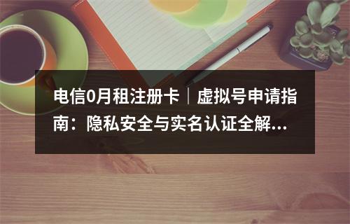电信0月租注册卡｜虚拟号申请指南：隐私安全与实名认证全解析