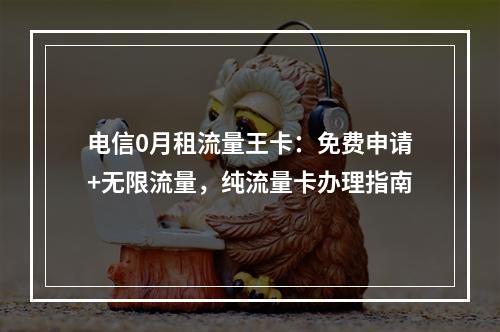电信0月租流量王卡：免费申请+无限流量，纯流量卡办理指南