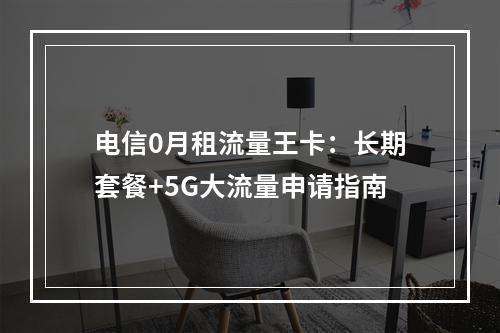 电信0月租流量王卡：长期套餐+5G大流量申请指南