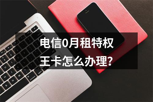电信0月租特权王卡怎么办理？