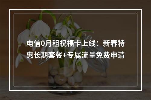 电信0月租祝福卡上线：新春特惠长期套餐+专属流量免费申请