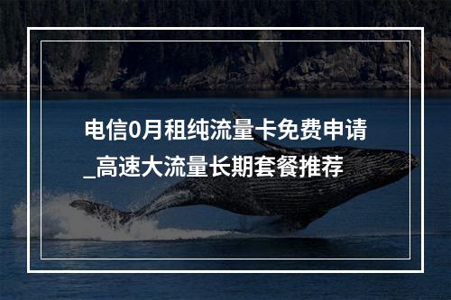 电信0月租纯流量卡免费申请_高速大流量长期套餐推荐