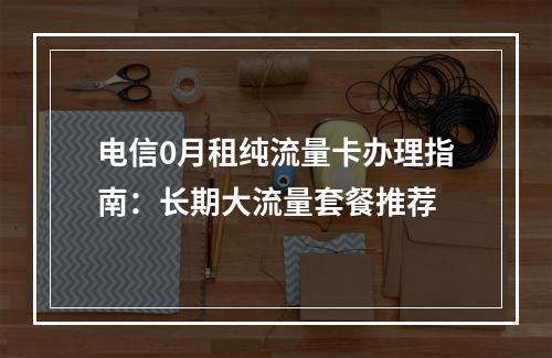电信0月租纯流量卡办理指南：长期大流量套餐推荐