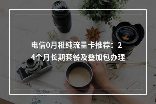 电信0月租纯流量卡推荐：24个月长期套餐及叠加包办理