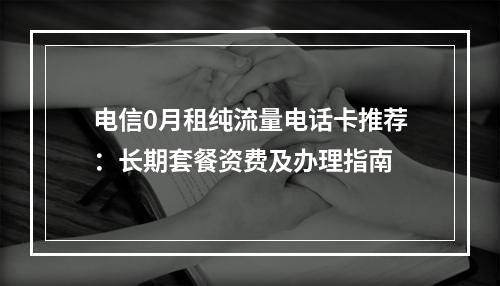 电信0月租纯流量电话卡推荐：长期套餐资费及办理指南