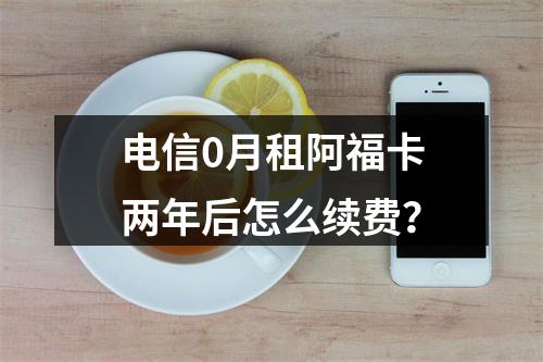 电信0月租阿福卡两年后怎么续费？