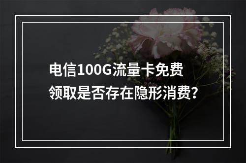 电信100G流量卡免费领取是否存在隐形消费？