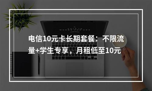 电信10元卡长期套餐：不限流量+学生专享，月租低至10元