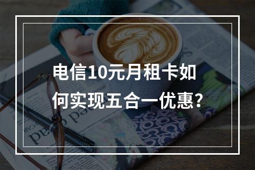 电信10元月租卡如何实现五合一优惠？