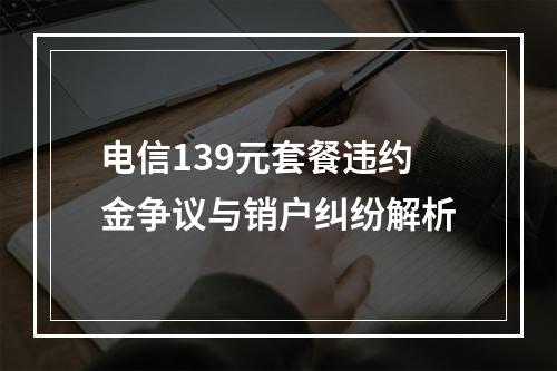 电信139元套餐违约金争议与销户纠纷解析