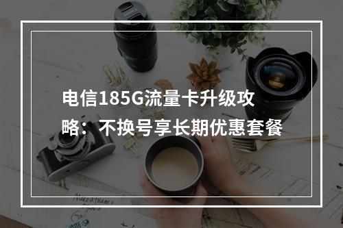 电信185G流量卡升级攻略：不换号享长期优惠套餐