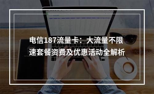 电信187流量卡：大流量不限速套餐资费及优惠活动全解析
