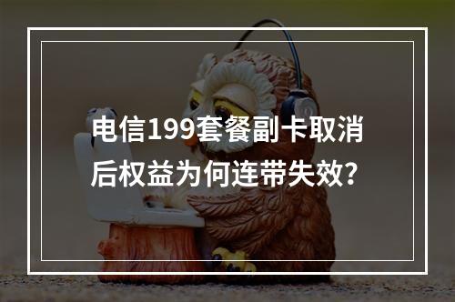 电信199套餐副卡取消后权益为何连带失效？