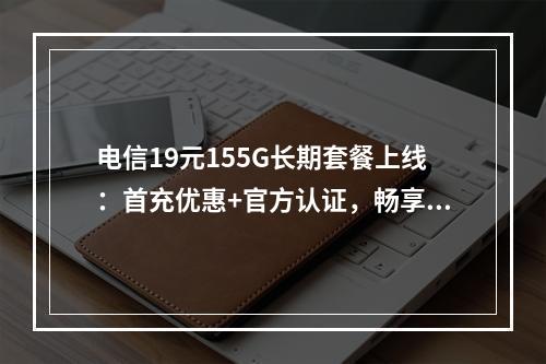 电信19元155G长期套餐上线：首充优惠+官方认证，畅享大流量
