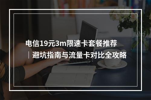 电信19元3m限速卡套餐推荐｜避坑指南与流量卡对比全攻略