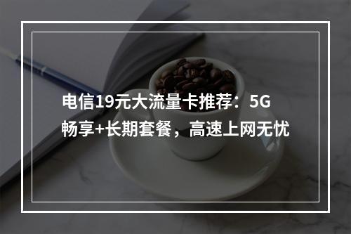 电信19元大流量卡推荐：5G畅享+长期套餐，高速上网无忧