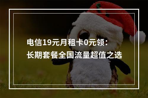 电信19元月租卡0元领：长期套餐全国流量超值之选