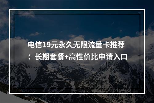 电信19元永久无限流量卡推荐：长期套餐+高性价比申请入口
