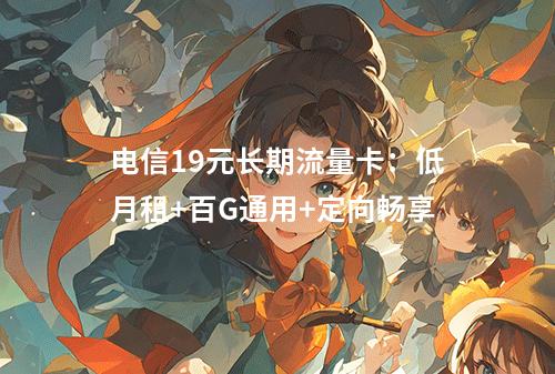 电信19元长期流量卡：低月租+百G通用+定向畅享