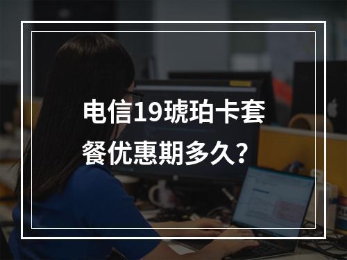 电信19琥珀卡套餐优惠期多久？