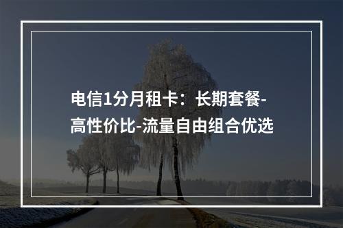 电信1分月租卡：长期套餐-高性价比-流量自由组合优选
