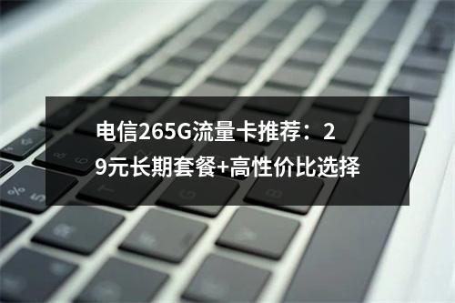 电信265G流量卡推荐：29元长期套餐+高性价比选择