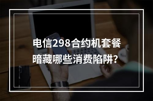 电信298合约机套餐暗藏哪些消费陷阱？