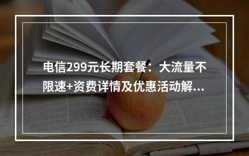 电信299元长期套餐：大流量不限速+资费详情及优惠活动解析