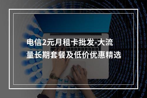 电信2元月租卡批发-大流量长期套餐及低价优惠精选