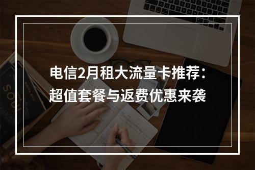 电信2月租大流量卡推荐：超值套餐与返费优惠来袭
