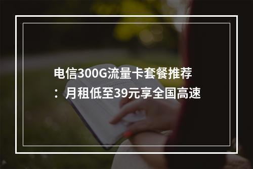 电信300G流量卡套餐推荐：月租低至39元享全国高速