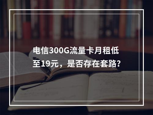 电信300G流量卡月租低至19元，是否存在套路？