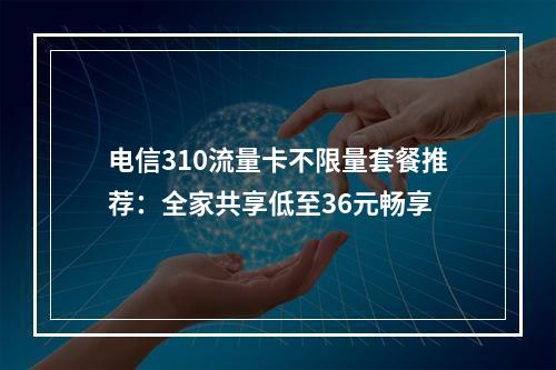 电信310流量卡不限量套餐推荐：全家共享低至36元畅享
