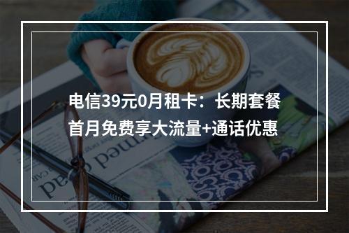 电信39元0月租卡：长期套餐首月免费享大流量+通话优惠