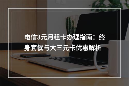 电信3元月租卡办理指南：终身套餐与大三元卡优惠解析