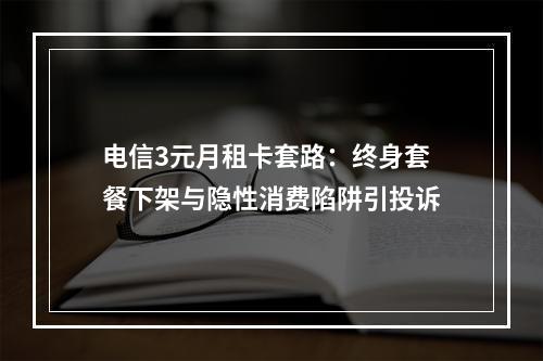 电信3元月租卡套路：终身套餐下架与隐性消费陷阱引投诉