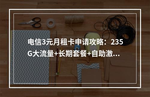 电信3元月租卡申请攻略：235G大流量+长期套餐+自助激活指南