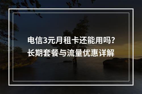 电信3元月租卡还能用吗？长期套餐与流量优惠详解
