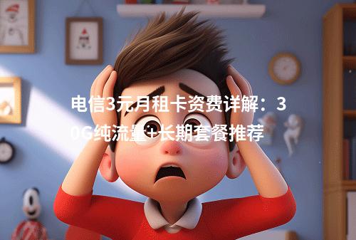 电信3元月租卡资费详解：30G纯流量+长期套餐推荐