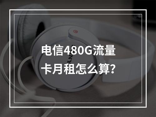 电信480G流量卡月租怎么算？